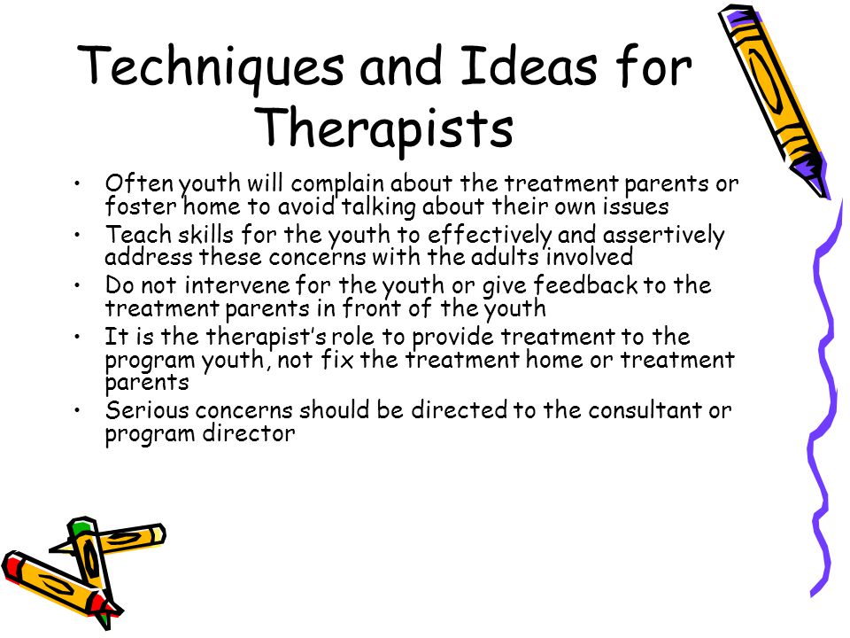 Techniques and Ideas for Therapists Often youth will complain about the treatment parents or foster home to avoid talking about their own issues Teach skills for the youth to effectively and assertively address these concerns with the adults involved Do not intervene for the youth or give feedback to the treatment parents in front of the youth It is the therapist’s role to provide treatment to the program youth, not fix the treatment home or treatment parents Serious concerns should be directed to the consultant or program director