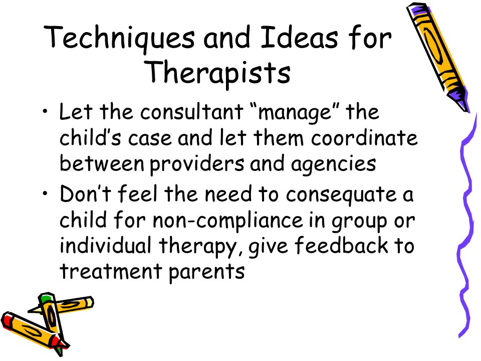 Techniques and Ideas for Therapists Let the consultant manage the child’s case and let them coordinate between providers and agencies Don’t feel the need to consequate a child for non-compliance in group or individual therapy, give feedback to treatment parents