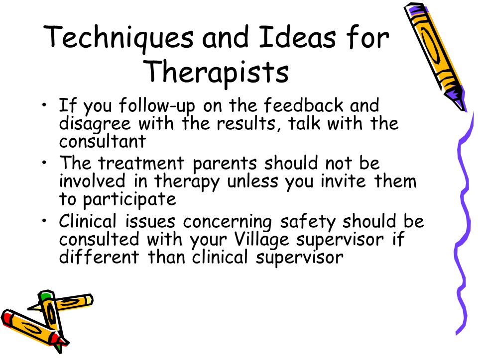 Techniques and Ideas for Therapists If you follow-up on the feedback and disagree with the results, talk with the consultant The treatment parents should not be involved in therapy unless you invite them to participate Clinical issues concerning safety should be consulted with your Village supervisor if different than clinical supervisor