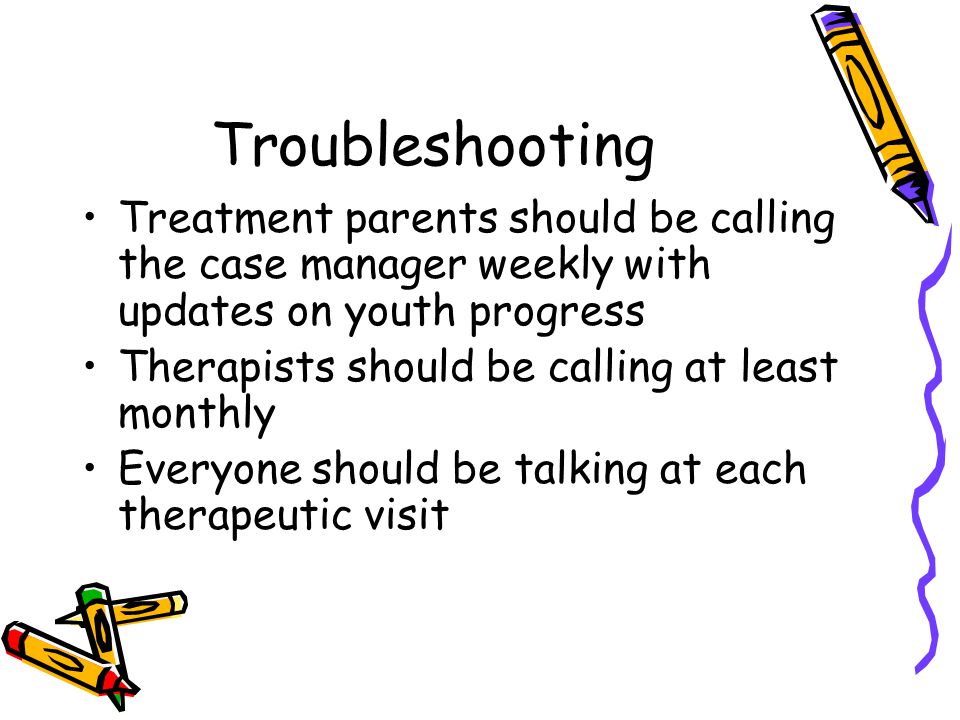Troubleshooting Treatment parents should be calling the case manager weekly with updates on youth progress Therapists should be calling at least monthly Everyone should be talking at each therapeutic visit