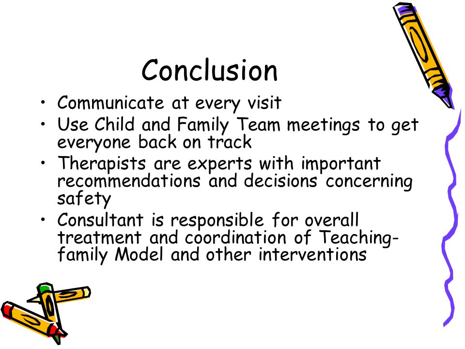 Conclusion Communicate at every visit Use Child and Family Team meetings to get everyone back on track Therapists are experts with important recommendations and decisions concerning safety Consultant is responsible for overall treatment and coordination of Teaching- family Model and other interventions