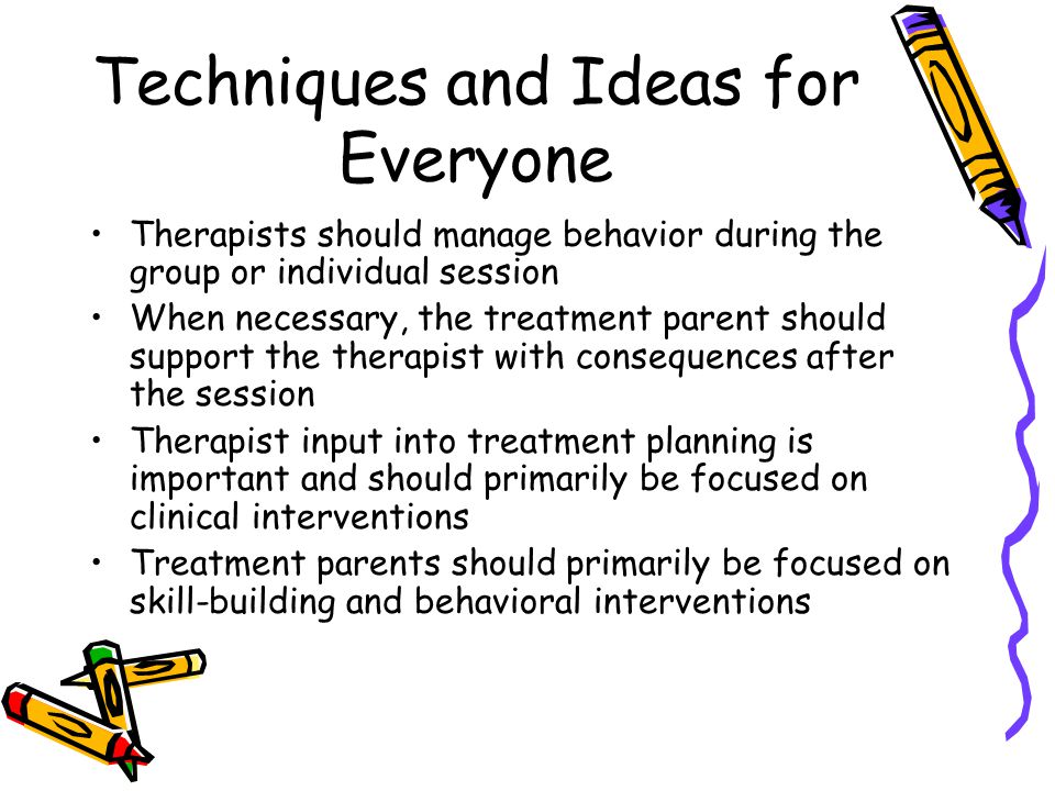 Techniques and Ideas for Everyone Therapists should manage behavior during the group or individual session When necessary, the treatment parent should support the therapist with consequences after the session Therapist input into treatment planning is important and should primarily be focused on clinical interventions Treatment parents should primarily be focused on skill-building and behavioral interventions