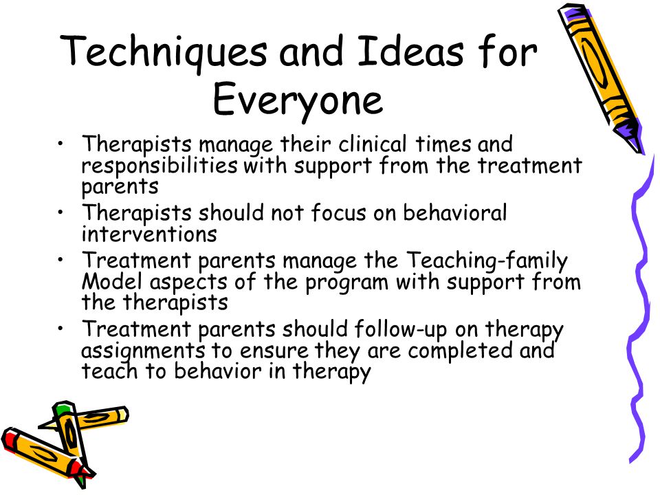 Techniques and Ideas for Everyone Therapists manage their clinical times and responsibilities with support from the treatment parents Therapists should not focus on behavioral interventions Treatment parents manage the Teaching-family Model aspects of the program with support from the therapists Treatment parents should follow-up on therapy assignments to ensure they are completed and teach to behavior in therapy