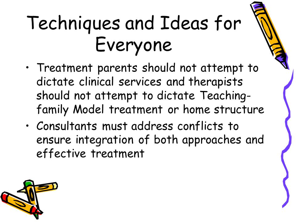 Techniques and Ideas for Everyone Treatment parents should not attempt to dictate clinical services and therapists should not attempt to dictate Teaching- family Model treatment or home structure Consultants must address conflicts to ensure integration of both approaches and effective treatment