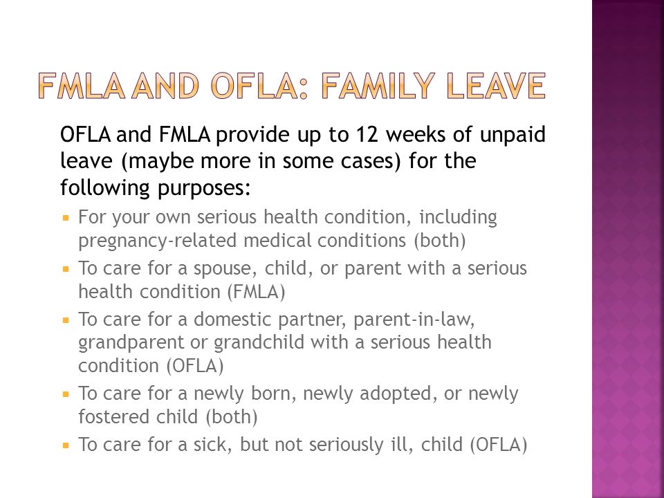 OFLA and FMLA provide up to 12 weeks of unpaid leave (maybe more in some cases) for the following purposes:  For your own serious health condition, including pregnancy-related medical conditions (both)  To care for a spouse, child, or parent with a serious health condition (FMLA)  To care for a domestic partner, parent-in-law, grandparent or grandchild with a serious health condition (OFLA)  To care for a newly born, newly adopted, or newly fostered child (both)  To care for a sick, but not seriously ill, child (OFLA)