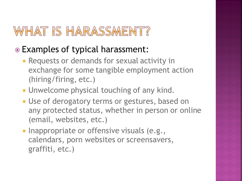  Examples of typical harassment:  Requests or demands for sexual activity in exchange for some tangible employment action (hiring/firing, etc.)  Unwelcome physical touching of any kind.