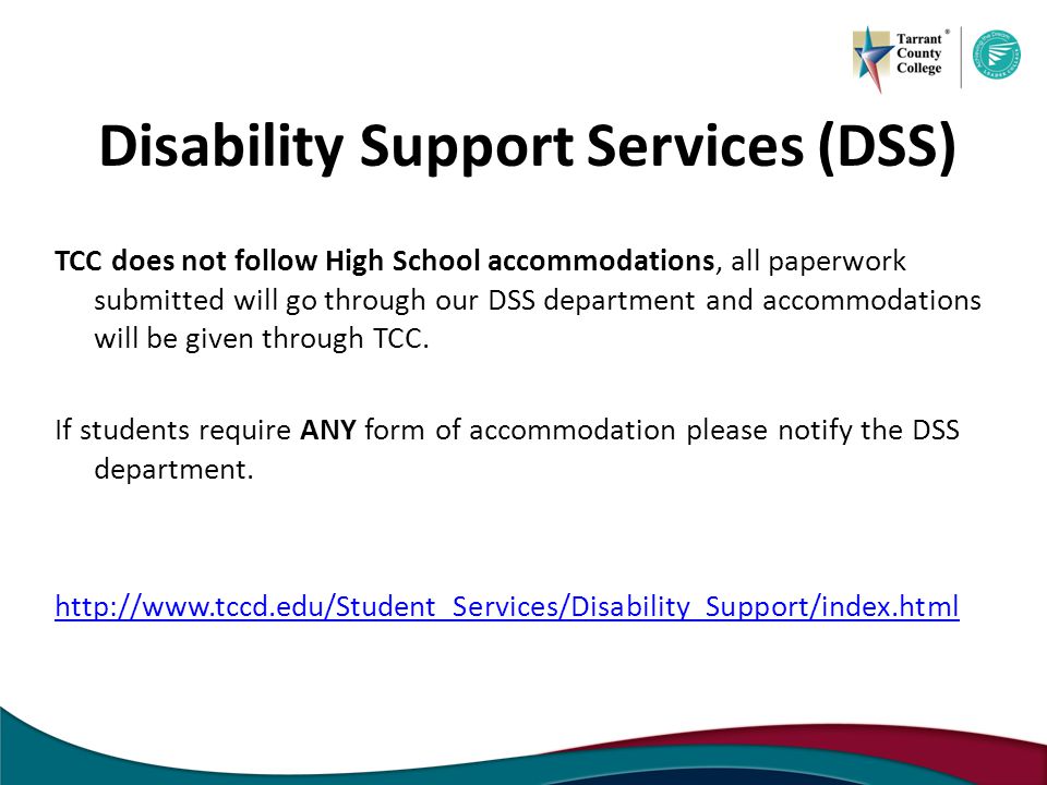 Disability Support Services (DSS) TCC does not follow High School accommodations, all paperwork submitted will go through our DSS department and accommodations will be given through TCC.