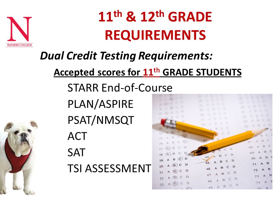 11 th & 12 th GRADE REQUIREMENTS Dual Credit Testing Requirements: Accepted scores for 11 th GRADE STUDENTS STARR End-of-Course PLAN/ASPIRE PSAT/NMSQT ACT SAT TSI ASSESSMENT