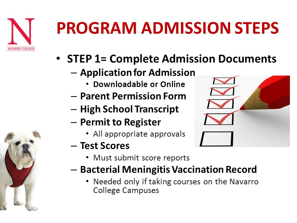 PROGRAM ADMISSION STEPS STEP 1= Complete Admission Documents – Application for Admission Downloadable or Online – Parent Permission Form – High School Transcript – Permit to Register All appropriate approvals – Test Scores Must submit score reports – Bacterial Meningitis Vaccination Record Needed only if taking courses on the Navarro College Campuses