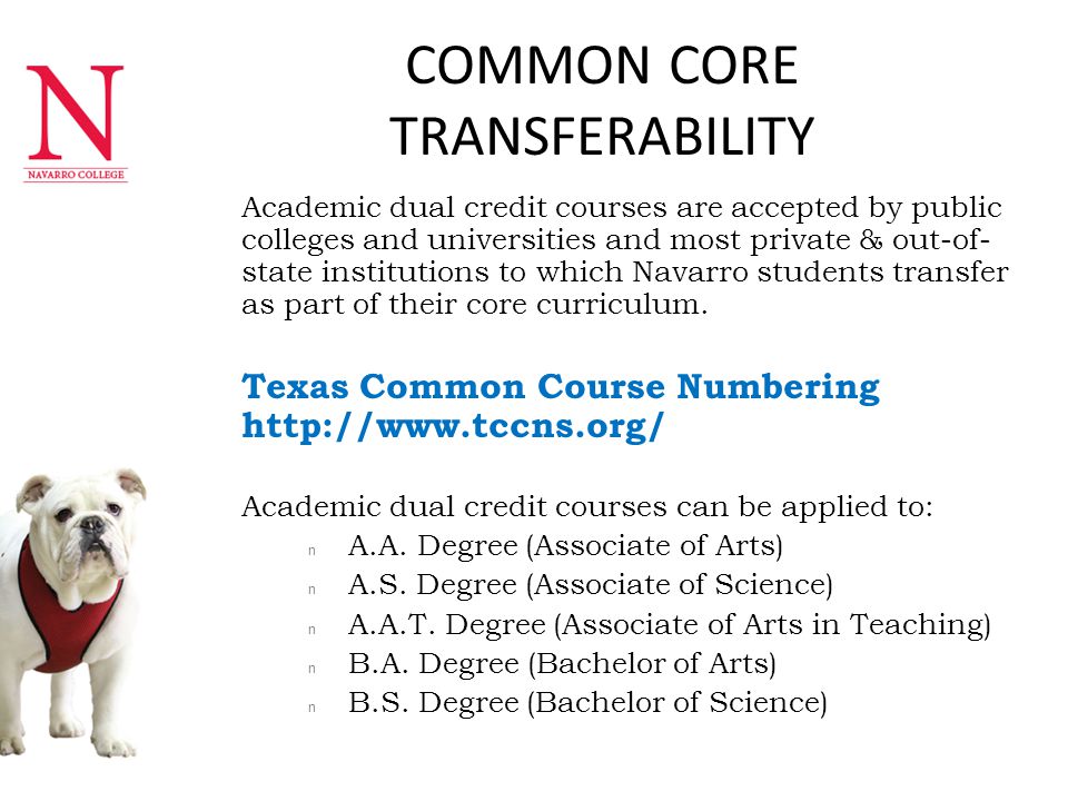COMMON CORE TRANSFERABILITY n Academic dual credit courses are accepted by public colleges and universities and most private & out-of- state institutions to which Navarro students transfer as part of their core curriculum.