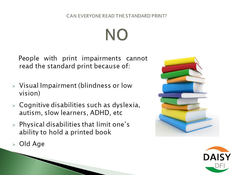 People with print impairments cannot read the standard print because of:  Visual Impairment (blindness or low vision)  Cognitive disabilities such as dyslexia, autism, slow learners, ADHD, etc  Physical disabilities that limit one’s ability to hold a printed book  Old Age