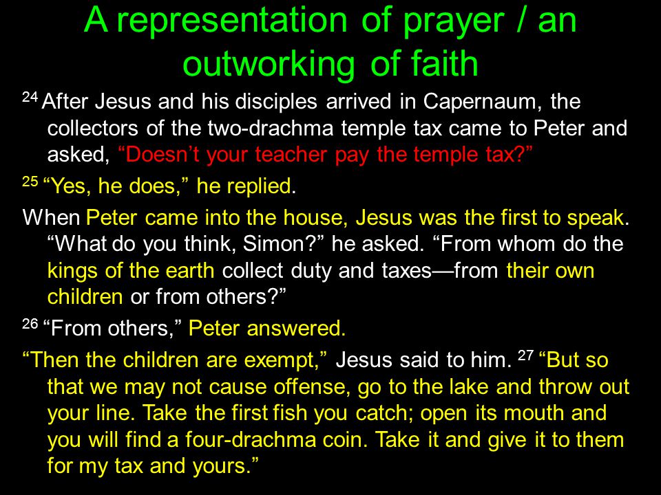 A representation of prayer / an outworking of faith 24 After Jesus and his disciples arrived in Capernaum, the collectors of the two-drachma temple tax came to Peter and asked, Doesn’t your teacher pay the temple tax 25 Yes, he does, he replied.