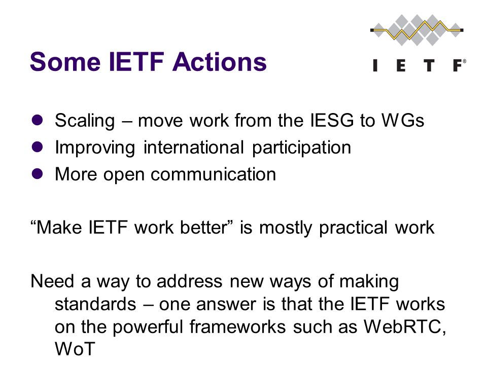 Some IETF Actions Scaling – move work from the IESG to WGs Improving international participation More open communication Make IETF work better is mostly practical work Need a way to address new ways of making standards – one answer is that the IETF works on the powerful frameworks such as WebRTC, WoT