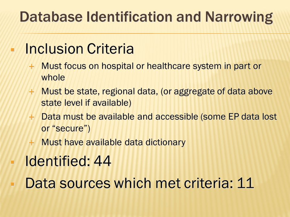  Inclusion Criteria  Must focus on hospital or healthcare system in part or whole  Must be state, regional data, (or aggregate of data above state level if available)  Data must be available and accessible (some EP data lost or secure )  Must have available data dictionary  Identified: 44  Data sources which met criteria: 11 Database Identification and Narrowing