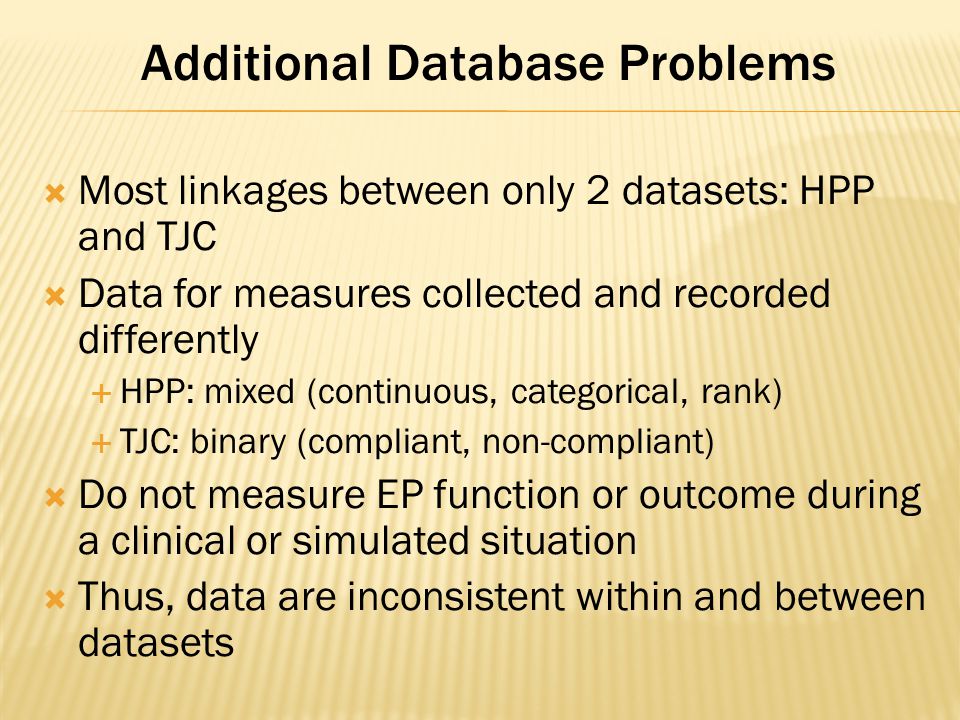 Additional Database Problems  Most linkages between only 2 datasets: HPP and TJC  Data for measures collected and recorded differently  HPP: mixed (continuous, categorical, rank)  TJC: binary (compliant, non-compliant)  Do not measure EP function or outcome during a clinical or simulated situation  Thus, data are inconsistent within and between datasets