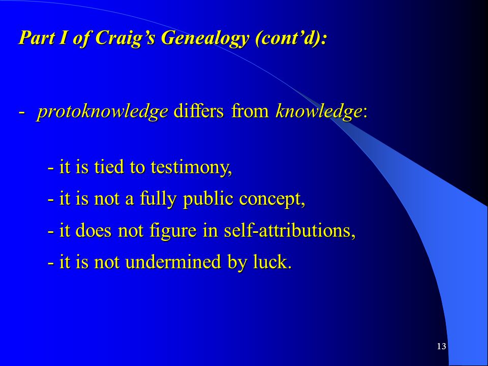 13 Part I of Craig’s Genealogy (cont’d): -protoknowledge differs from knowledge: - it is tied to testimony, - it is not a fully public concept, - it does not figure in self-attributions, - it is not undermined by luck.