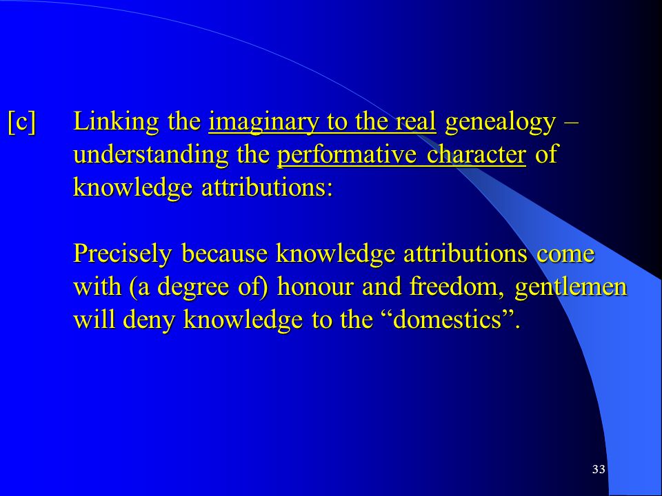 33 [c] Linking the imaginary to the real genealogy – understanding the performative character of knowledge attributions: Precisely because knowledge attributions come with (a degree of) honour and freedom, gentlemen will deny knowledge to the domestics .