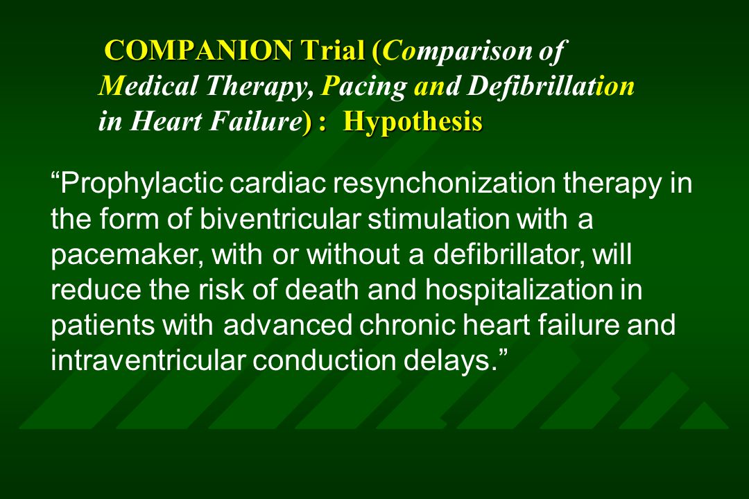 COMPANION Trial ( ) : Hypothesis COMPANION Trial (Comparison of Medical Therapy, Pacing and Defibrillation in Heart Failure) : Hypothesis Prophylactic cardiac resynchonization therapy in the form of biventricular stimulation with a pacemaker, with or without a defibrillator, will reduce the risk of death and hospitalization in patients with advanced chronic heart failure and intraventricular conduction delays.