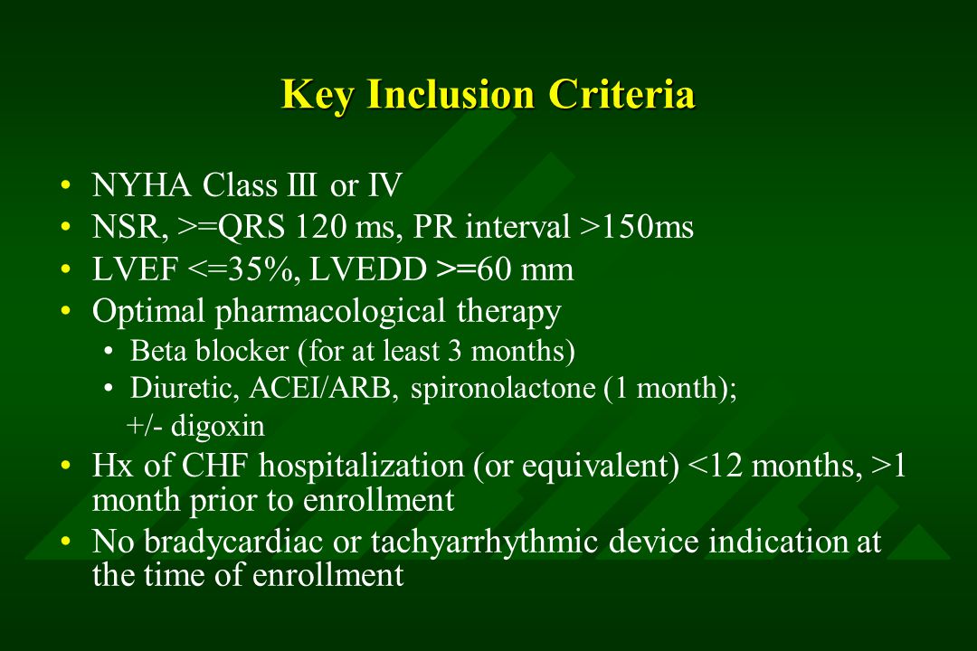Key Inclusion Criteria NYHA Class III or IV NSR, >=QRS 120 ms, PR interval >150ms LVEF =60 mm Optimal pharmacological therapy Beta blocker (for at least 3 months) Diuretic, ACEI/ARB, spironolactone (1 month); +/- digoxin Hx of CHF hospitalization (or equivalent) 1 month prior to enrollment No bradycardiac or tachyarrhythmic device indication at the time of enrollment