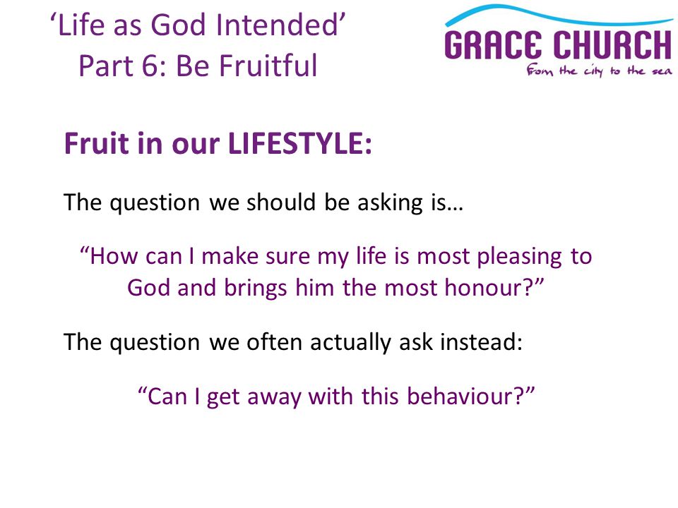 ‘Life as God Intended’ Part 6: Be Fruitful Fruit in our LIFESTYLE: The question we should be asking is… How can I make sure my life is most pleasing to God and brings him the most honour The question we often actually ask instead: Can I get away with this behaviour