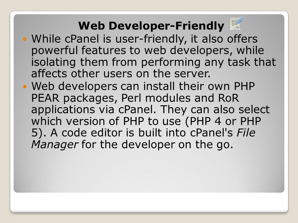 Web Developer-Friendly While cPanel is user-friendly, it also offers powerful features to web developers, while isolating them from performing any task that affects other users on the server.