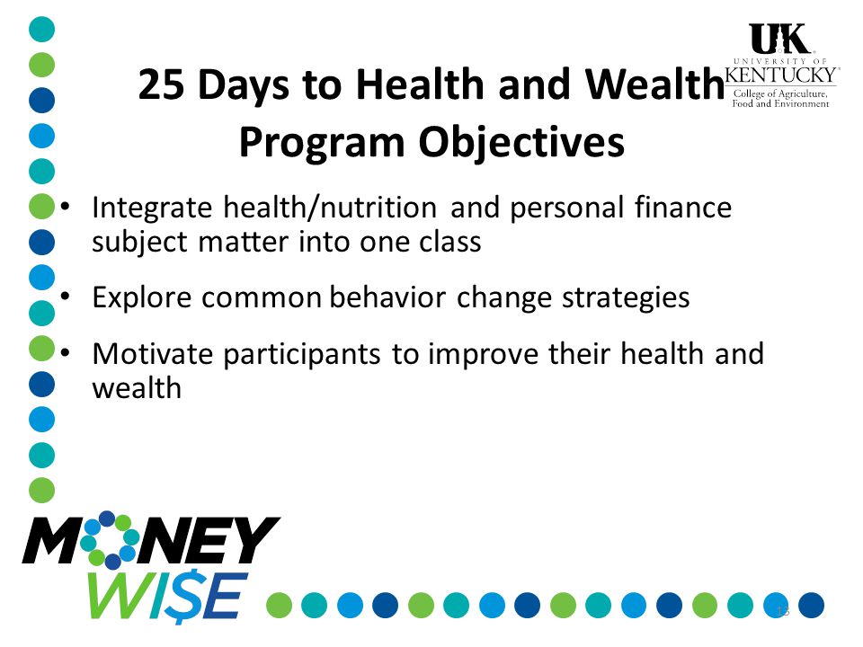 13 25 Days to Health and Wealth Program Objectives Integrate health/nutrition and personal finance subject matter into one class Explore common behavior change strategies Motivate participants to improve their health and wealth