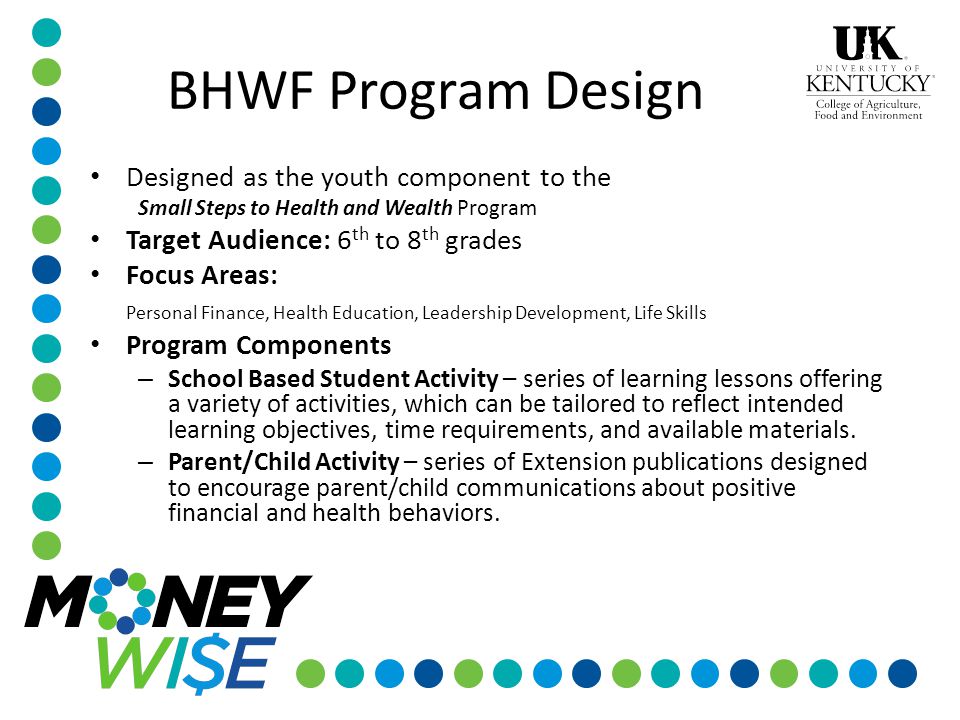 Designed as the youth component to the Small Steps to Health and Wealth Program Target Audience: 6 th to 8 th grades Focus Areas: Personal Finance, Health Education, Leadership Development, Life Skills Program Components – School Based Student Activity – series of learning lessons offering a variety of activities, which can be tailored to reflect intended learning objectives, time requirements, and available materials.