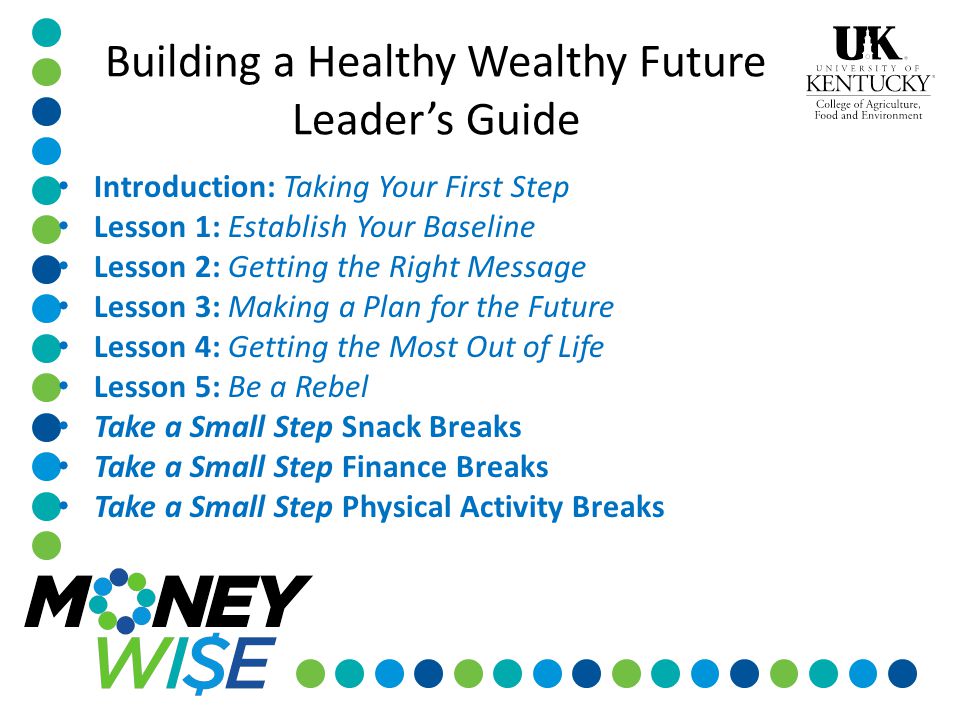 Introduction: Taking Your First Step Lesson 1: Establish Your Baseline Lesson 2: Getting the Right Message Lesson 3: Making a Plan for the Future Lesson 4: Getting the Most Out of Life Lesson 5: Be a Rebel Take a Small Step Snack Breaks Take a Small Step Finance Breaks Take a Small Step Physical Activity Breaks Building a Healthy Wealthy Future Leader’s Guide