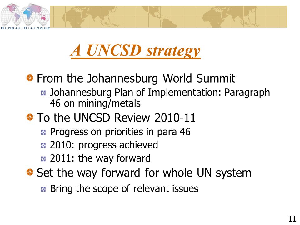 11 A UNCSD strategy From the Johannesburg World Summit Johannesburg Plan of Implementation: Paragraph 46 on mining/metals To the UNCSD Review Progress on priorities in para : progress achieved 2011: the way forward Set the way forward for whole UN system Bring the scope of relevant issues