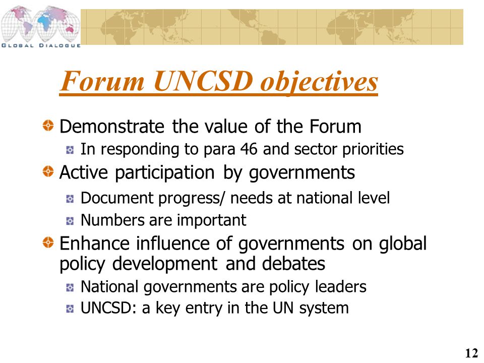 12 Forum UNCSD objectives Demonstrate the value of the Forum In responding to para 46 and sector priorities Active participation by governments Document progress/ needs at national level Numbers are important Enhance influence of governments on global policy development and debates National governments are policy leaders UNCSD: a key entry in the UN system
