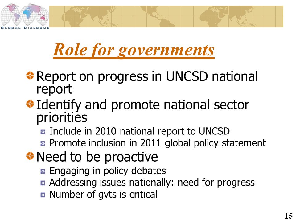 15 Role for governments Report on progress in UNCSD national report Identify and promote national sector priorities Include in 2010 national report to UNCSD Promote inclusion in 2011 global policy statement Need to be proactive Engaging in policy debates Addressing issues nationally: need for progress Number of gvts is critical