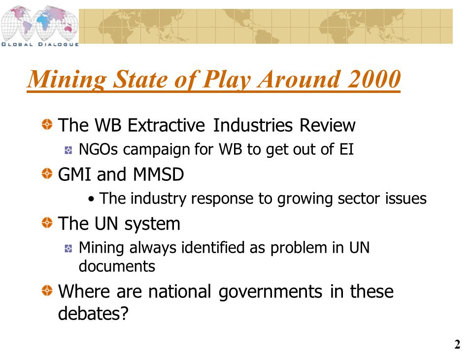2 Mining State of Play Around 2000 The WB Extractive Industries Review NGOs campaign for WB to get out of EI GMI and MMSD The industry response to growing sector issues The UN system Mining always identified as problem in UN documents Where are national governments in these debates