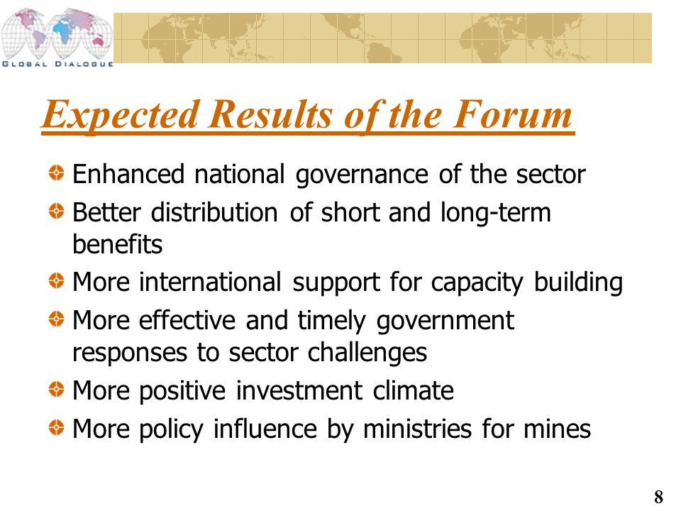 8 Expected Results of the Forum Enhanced national governance of the sector Better distribution of short and long-term benefits More international support for capacity building More effective and timely government responses to sector challenges More positive investment climate More policy influence by ministries for mines