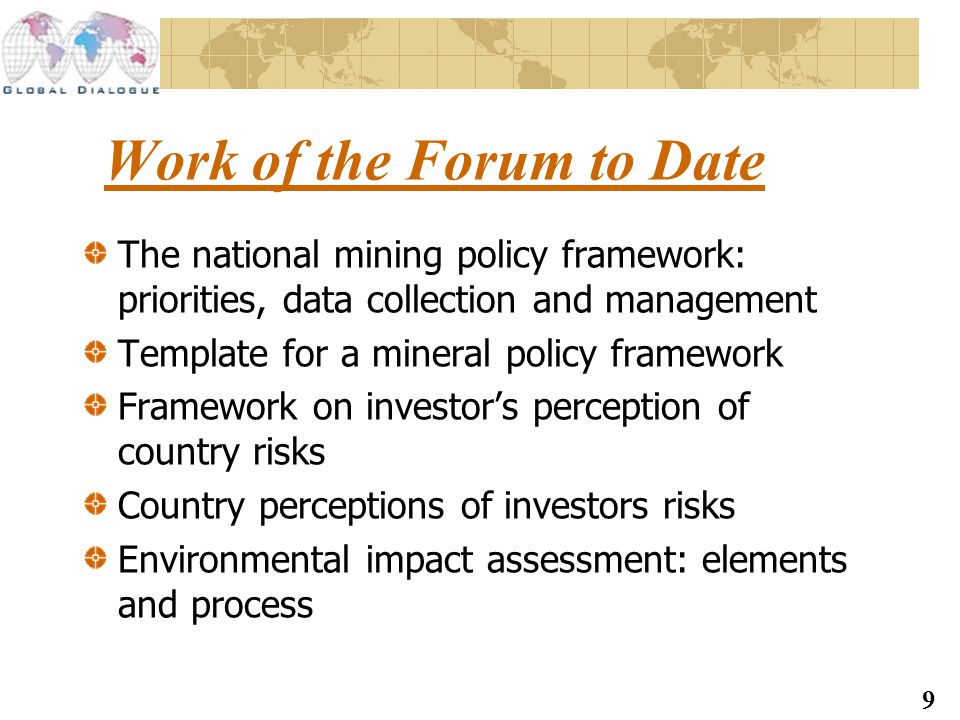 9 Work of the Forum to Date The national mining policy framework: priorities, data collection and management Template for a mineral policy framework Framework on investor’s perception of country risks Country perceptions of investors risks Environmental impact assessment: elements and process