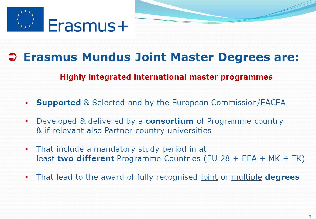  Erasmus Mundus Joint Master Degrees are: Highly integrated international master programmes  Supported & Selected and by the European Commission/EACEA  Developed & delivered by a consortium of Programme country & if relevant also Partner country universities  That include a mandatory study period in at least two different Programme Countries (EU 28 + EEA + MK + TK)  That lead to the award of fully recognised joint or multiple degrees 3