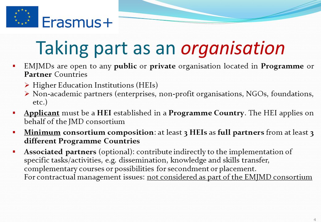 Taking part as an organisation  EMJMDs are open to any public or private organisation located in Programme or Partner Countries  Higher Education Institutions (HEIs)  Non-academic partners (enterprises, non-profit organisations, NGOs, foundations, etc.)  Applicant must be a HEI established in a Programme Country.