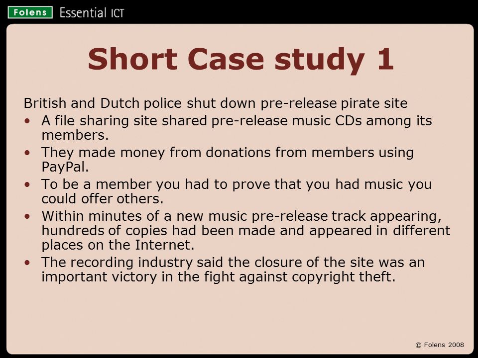 © Folens 2008 Short Case study 1 British and Dutch police shut down pre-release pirate site A file sharing site shared pre-release music CDs among its members.