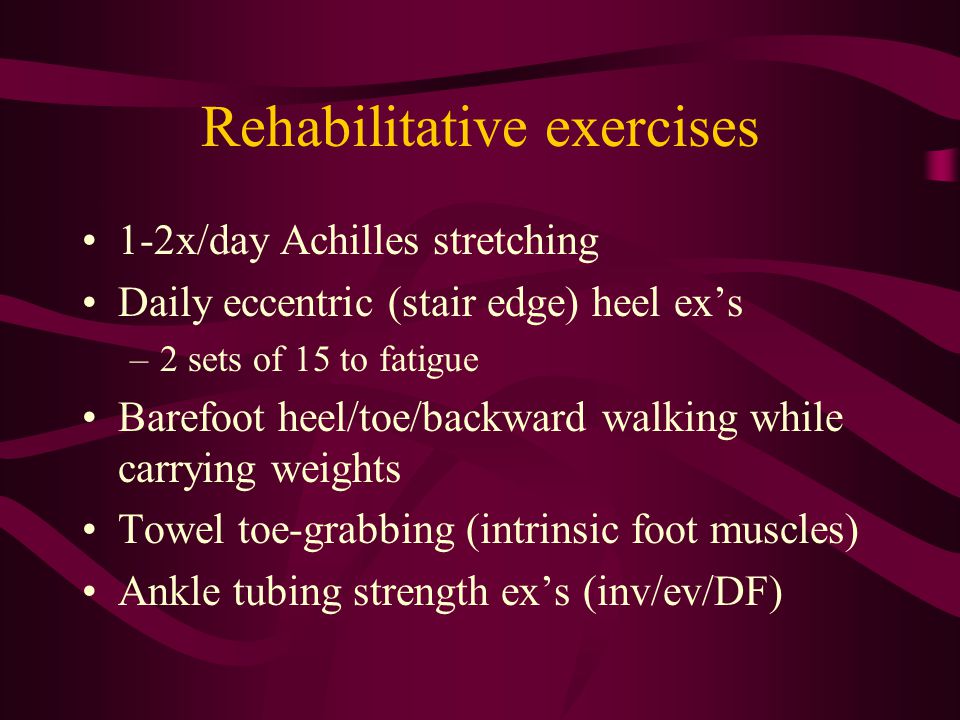 Rehabilitative exercises 1-2x/day Achilles stretching Daily eccentric (stair edge) heel ex’s –2 sets of 15 to fatigue Barefoot heel/toe/backward walking while carrying weights Towel toe-grabbing (intrinsic foot muscles) Ankle tubing strength ex’s (inv/ev/DF)