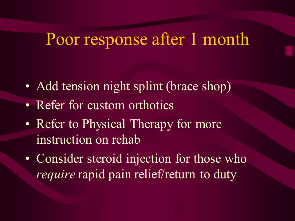 Poor response after 1 month Add tension night splint (brace shop) Refer for custom orthotics Refer to Physical Therapy for more instruction on rehab Consider steroid injection for those who require rapid pain relief/return to duty