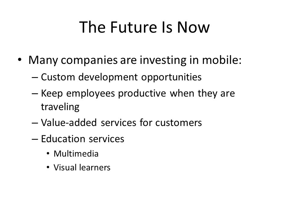 The Future Is Now Many companies are investing in mobile: – Custom development opportunities – Keep employees productive when they are traveling – Value-added services for customers – Education services Multimedia Visual learners