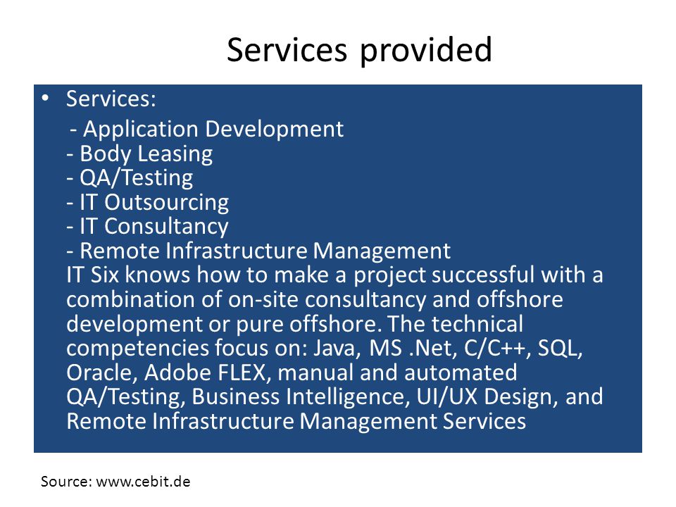 Services: - Application Development - Body Leasing - QA/Testing - IT Outsourcing - IT Consultancy - Remote Infrastructure Management IT Six knows how to make a project successful with a combination of on-site consultancy and offshore development or pure offshore.