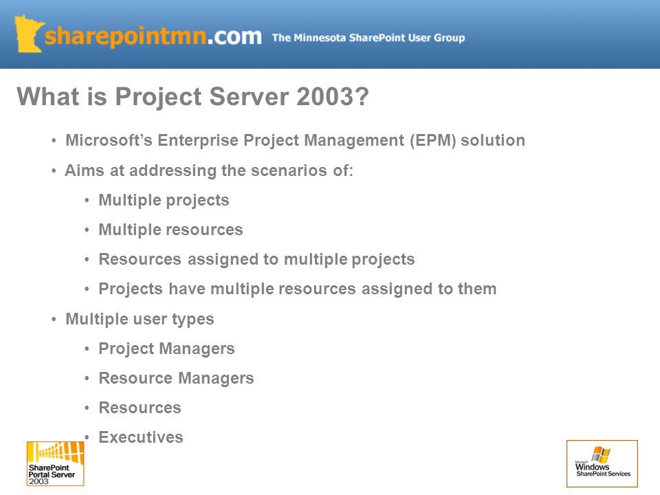 Microsoft’s Enterprise Project Management (EPM) solution Aims at addressing the scenarios of: Multiple projects Multiple resources Resources assigned to multiple projects Projects have multiple resources assigned to them Multiple user types Project Managers Resource Managers Resources Executives What is Project Server 2003