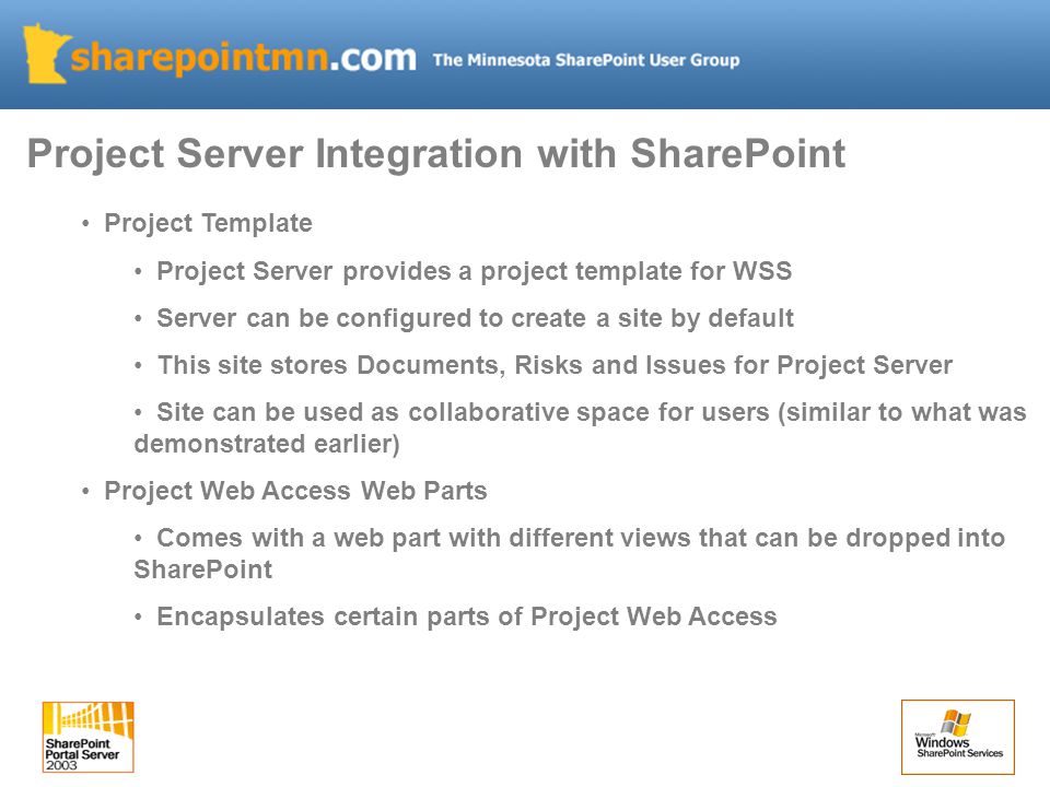 Project Template Project Server provides a project template for WSS Server can be configured to create a site by default This site stores Documents, Risks and Issues for Project Server Site can be used as collaborative space for users (similar to what was demonstrated earlier) Project Web Access Web Parts Comes with a web part with different views that can be dropped into SharePoint Encapsulates certain parts of Project Web Access Project Server Integration with SharePoint