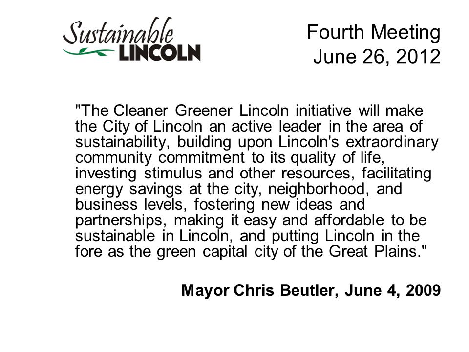Fourth Meeting June 26, 2012 The Cleaner Greener Lincoln initiative will make the City of Lincoln an active leader in the area of sustainability, building upon Lincoln s extraordinary community commitment to its quality of life, investing stimulus and other resources, facilitating energy savings at the city, neighborhood, and business levels, fostering new ideas and partnerships, making it easy and affordable to be sustainable in Lincoln, and putting Lincoln in the fore as the green capital city of the Great Plains. Mayor Chris Beutler, June 4, 2009