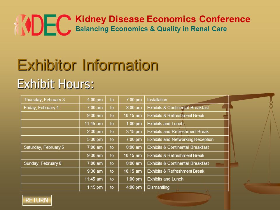 Kidney Disease Economics Conference Balancing Economics & Quality in Renal Care Exhibitor Information Exhibit Hours: Thursday, February 34:00 pmto7:00 pmInstallation Friday, February 47:00 amto8:00 amExhibits & Continental Breakfast 9:30 amto10:15 amExhibits & Refreshment Break 11:45 amto1:00 pmExhibits and Lunch 2:30 pmto3:15 pmExhibits and Refreshment Break 5:30 pmto7:00 pmExhibits and Networking Reception Saturday, February 57:00 amto8:00 amExhibits & Continental Breakfast 9:30 amto10:15 amExhibits & Refreshment Break Sunday, February 67:00 amto8:00 amExhibits & Continental Breakfast 9:30 amto10:15 amExhibits & Refreshment Break 11:45 amto1:00 pmExhibits and Lunch 1:15 pmto4:00 pmDismantling RETURN