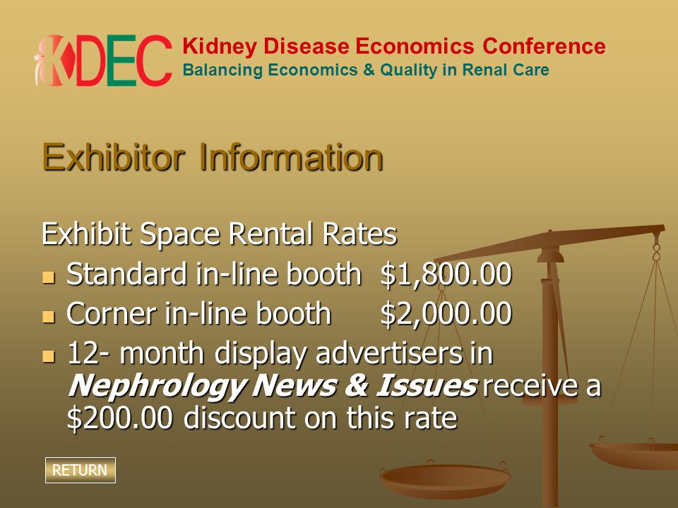 Kidney Disease Economics Conference Balancing Economics & Quality in Renal Care Exhibitor Information Exhibit Space Rental Rates Standard in-line booth$1, Standard in-line booth$1, Corner in-line booth$2, Corner in-line booth$2, month display advertisers in Nephrology News & Issues receive a $ discount on this rate 12- month display advertisers in Nephrology News & Issues receive a $ discount on this rate RETURN