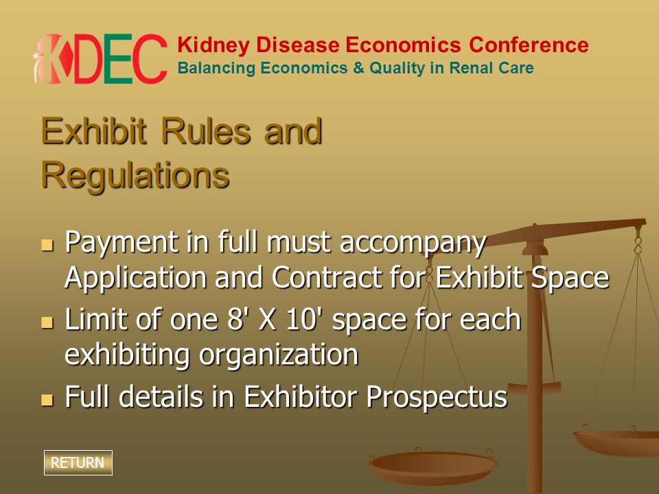 Kidney Disease Economics Conference Balancing Economics & Quality in Renal Care Exhibit Rules and Regulations Payment in full must accompany Application and Contract for Exhibit Space Payment in full must accompany Application and Contract for Exhibit Space Limit of one 8 X 10 space for each exhibiting organization Limit of one 8 X 10 space for each exhibiting organization Full details in Exhibitor Prospectus Full details in Exhibitor Prospectus RETURN