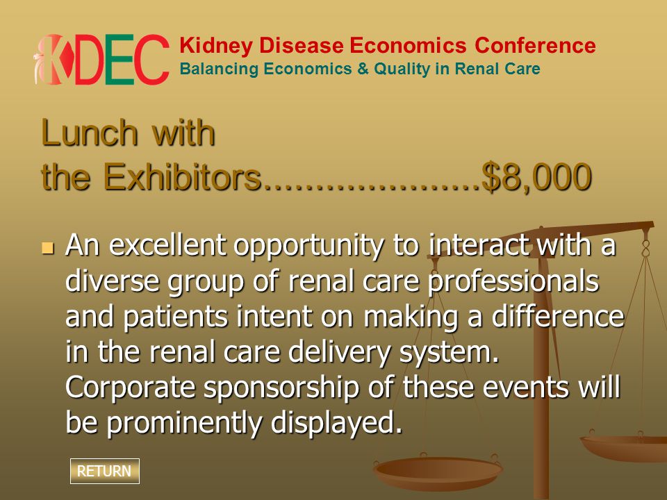Kidney Disease Economics Conference Balancing Economics & Quality in Renal Care Lunch with the Exhibitors $8,000 An excellent opportunity to interact with a diverse group of renal care professionals and patients intent on making a difference in the renal care delivery system.