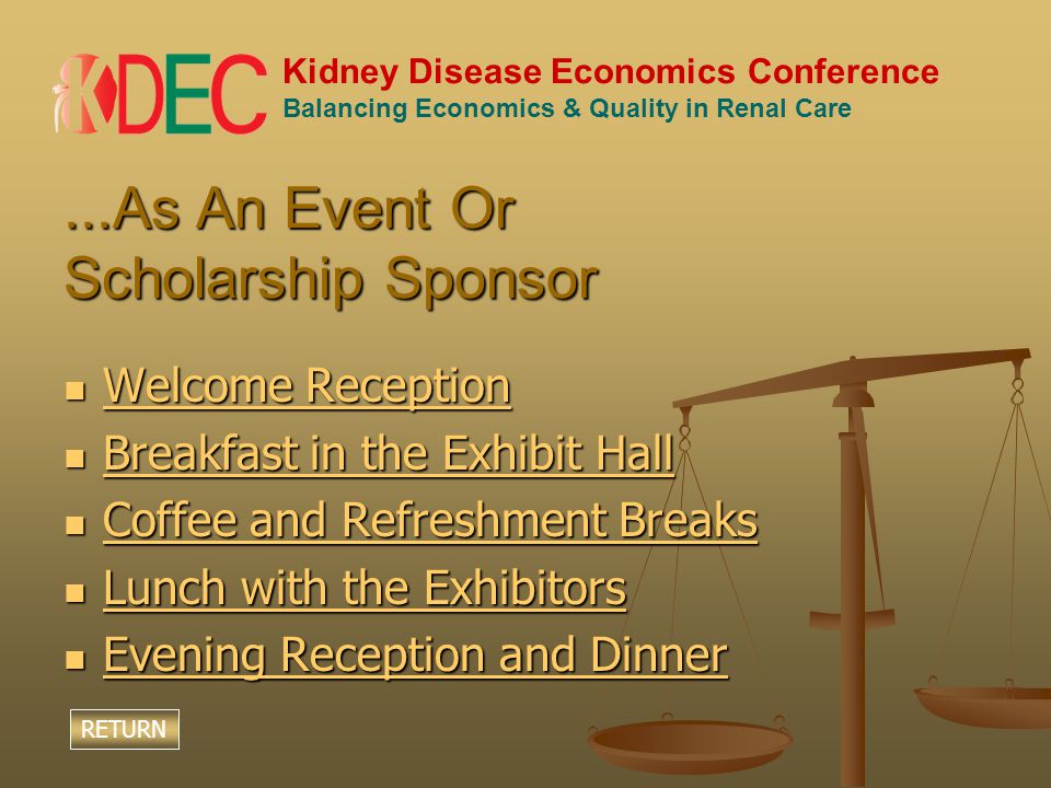 Kidney Disease Economics Conference Balancing Economics & Quality in Renal Care...As An Event Or Scholarship Sponsor Welcome Reception Welcome Reception Welcome Reception Welcome Reception Breakfast in the Exhibit Hall Breakfast in the Exhibit Hall Breakfast in the Exhibit Hall Breakfast in the Exhibit Hall Coffee and Refreshment Breaks Coffee and Refreshment Breaks Coffee and Refreshment Breaks Coffee and Refreshment Breaks Lunch with the Exhibitors Lunch with the Exhibitors Lunch with the Exhibitors Lunch with the Exhibitors Evening Reception and Dinner Evening Reception and Dinner Evening Reception and Dinner Evening Reception and Dinner RETURN