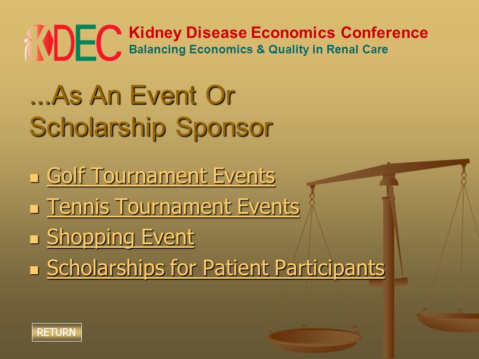 Kidney Disease Economics Conference Balancing Economics & Quality in Renal Care...As An Event Or Scholarship Sponsor Golf Tournament Events Golf Tournament Events Golf Tournament Events Golf Tournament Events Tennis Tournament Events Tennis Tournament Events Tennis Tournament Events Tennis Tournament Events Shopping Event Shopping Event Shopping Event Shopping Event Scholarships for Patient Participants Scholarships for Patient Participants Scholarships for Patient Participants Scholarships for Patient Participants RETURN
